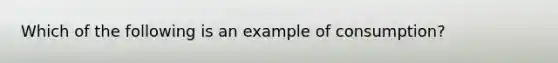 Which of the following is an example of consumption?