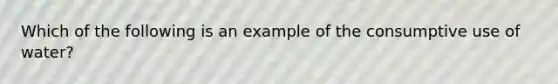 Which of the following is an example of the consumptive use of water?