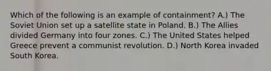 Which of the following is an example of containment? A.) The Soviet Union set up a satellite state in Poland. B.) The Allies divided Germany into four zones. C.) The United States helped Greece prevent a communist revolution. D.) North Korea invaded South Korea.