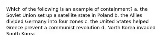 Which of the following is an example of containment? a. the Soviet Union set up a satellite state in Poland b. the Allies divided Germany into four zones c. the United States helped Greece prevent a communist revolution d. North Korea invaded South Korea