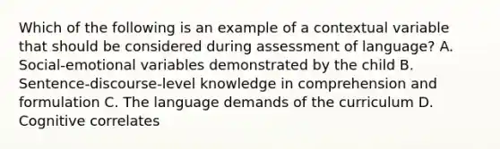 Which of the following is an example of a contextual variable that should be considered during assessment of language? A. Social-emotional variables demonstrated by the child B. Sentence-discourse-level knowledge in comprehension and formulation C. The language demands of the curriculum D. Cognitive correlates