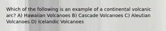 Which of the following is an example of a continental volcanic arc? A) Hawaiian Volcanoes B) Cascade Volcanoes C) Aleutian Volcanoes D) Icelandic Volcanoes