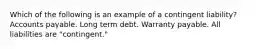 Which of the following is an example of a contingent liability? Accounts payable. Long term debt. Warranty payable. All liabilities are "contingent."