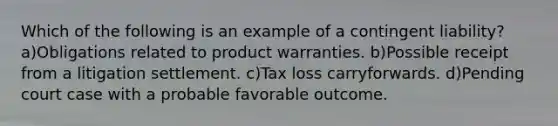 Which of the following is an example of a contingent liability? a)Obligations related to product warranties. b)Possible receipt from a litigation settlement. c)Tax loss carryforwards. d)Pending court case with a probable favorable outcome.