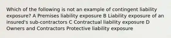 Which of the following is not an example of contingent liability exposure? A Premises liability exposure B Liability exposure of an insured's sub-contractors C Contractual liability exposure D Owners and Contractors Protective liability exposure