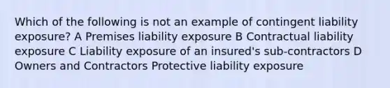 Which of the following is not an example of contingent liability exposure? A Premises liability exposure B Contractual liability exposure C Liability exposure of an insured's sub-contractors D Owners and Contractors Protective liability exposure