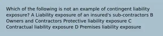 Which of the following is not an example of contingent liability exposure? A Liability exposure of an insured's sub-contractors B Owners and Contractors Protective liability exposure C Contractual liability exposure D Premises liability exposure