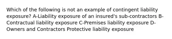 Which of the following is not an example of contingent liability exposure? A-Liability exposure of an insured's sub-contractors B-Contractual liability exposure C-Premises liability exposure D-Owners and Contractors Protective liability exposure