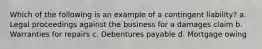 Which of the following is an example of a contingent liability? a. Legal proceedings against the business for a damages claim b. Warranties for repairs c. Debentures payable d. Mortgage owing