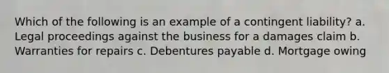 Which of the following is an example of a contingent liability? a. Legal proceedings against the business for a damages claim b. Warranties for repairs c. Debentures payable d. Mortgage owing