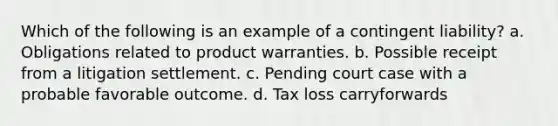 Which of the following is an example of a contingent liability? a. Obligations related to product warranties. b. Possible receipt from a litigation settlement. c. Pending court case with a probable favorable outcome. d. Tax loss carryforwards