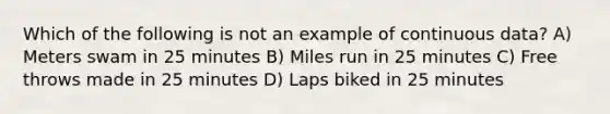 Which of the following is not an example of continuous data? A) Meters swam in 25 minutes B) Miles run in 25 minutes C) Free throws made in 25 minutes D) Laps biked in 25 minutes