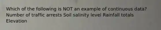 Which of the following is NOT an example of continuous data? Number of traffic arrests Soil salinity level Rainfall totals Elevation