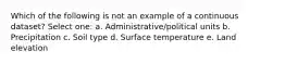 Which of the following is not an example of a continuous dataset? Select one: a. Administrative/political units b. Precipitation c. Soil type d. Surface temperature e. Land elevation