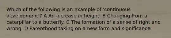 Which of the following is an example of 'continuous development'? A An increase in height. B Changing from a caterpillar to a butterfly. C The formation of a sense of right and wrong. D Parenthood taking on a new form and significance.