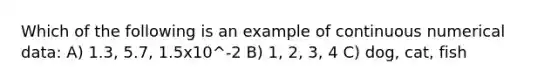 Which of the following is an example of continuous numerical data: A) 1.3, 5.7, 1.5x10^-2 B) 1, 2, 3, 4 C) dog, cat, fish