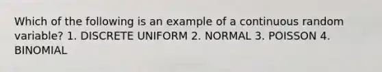 Which of the following is an example of a continuous random variable? 1. DISCRETE UNIFORM 2. NORMAL 3. POISSON 4. BINOMIAL