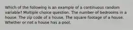 Which of the following is an example of a continuous random variable? Multiple choice question. The number of bedrooms in a house. The zip code of a house. The square footage of a house. Whether or not a house has a pool.