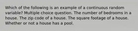 Which of the following is an example of a continuous random variable? Multiple choice question. The number of bedrooms in a house. The zip code of a house. The square footage of a house. Whether or not a house has a pool.