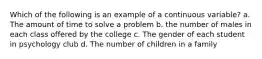 Which of the following is an example of a continuous variable? a. The amount of time to solve a problem b. the number of males in each class offered by the college c. The gender of each student in psychology club d. The number of children in a family