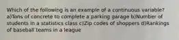 Which of the following is an example of a continuous variable? a)Tons of concrete to complete a parking garage b)Number of students in a statistics class c)Zip codes of shoppers d)Rankings of baseball teams in a league