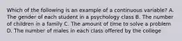 Which of the following is an example of a continuous variable? A. The gender of each student in a psychology class B. The number of children in a family C. The amount of time to solve a problem D. The number of males in each class offered by the college