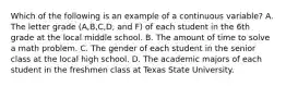 Which of the following is an example of a continuous variable? A. The letter grade (A,B,C,D, and F) of each student in the 6th grade at the local middle school. B. The amount of time to solve a math problem. C. The gender of each student in the senior class at the local high school. D. The academic majors of each student in the freshmen class at Texas State University.