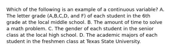 Which of the following is an example of a continuous variable? A. The letter grade (A,B,C,D, and F) of each student in the 6th grade at the local middle school. B. The amount of time to solve a math problem. C. The gender of each student in the senior class at the local high school. D. The academic majors of each student in the freshmen class at Texas State University.