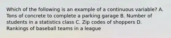 Which of the following is an example of a continuous variable? A. Tons of concrete to complete a parking garage B. Number of students in a statistics class C. Zip codes of shoppers D. Rankings of baseball teams in a league