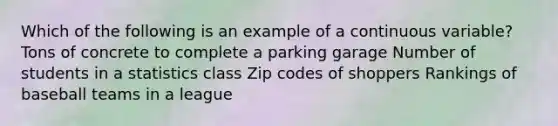 Which of the following is an example of a continuous variable? Tons of concrete to complete a parking garage Number of students in a statistics class Zip codes of shoppers Rankings of baseball teams in a league