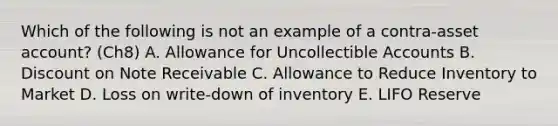 Which of the following is not an example of a contra-asset account? (Ch8) A. Allowance for Uncollectible Accounts B. Discount on Note Receivable C. Allowance to Reduce Inventory to Market D. Loss on write-down of inventory E. LIFO Reserve