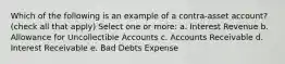 Which of the following is an example of a contra-asset account? (check all that apply) Select one or more: a. Interest Revenue b. Allowance for Uncollectible Accounts c. Accounts Receivable d. Interest Receivable e. Bad Debts Expense