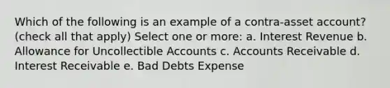 Which of the following is an example of a contra-asset account? (check all that apply) Select one or more: a. Interest Revenue b. Allowance for Uncollectible Accounts c. Accounts Receivable d. Interest Receivable e. Bad Debts Expense