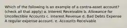 Which of the following is an example of a contra-asset account? (check all that apply) a. Interest Receivable b. Allowance for Uncollectible Accounts c. Interest Revenue d. Bad Debts Expense A regular expense account. e. Accounts Receivable