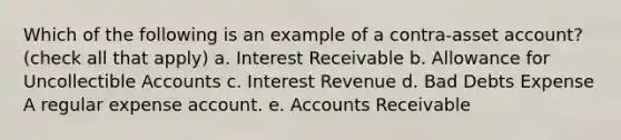 Which of the following is an example of a contra-asset account? (check all that apply) a. Interest Receivable b. Allowance for Uncollectible Accounts c. Interest Revenue d. Bad Debts Expense A regular expense account. e. Accounts Receivable