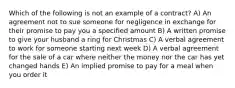 Which of the following is not an example of a contract? A) An agreement not to sue someone for negligence in exchange for their promise to pay you a specified amount B) A written promise to give your husband a ring for Christmas C) A verbal agreement to work for someone starting next week D) A verbal agreement for the sale of a car where neither the money nor the car has yet changed hands E) An implied promise to pay for a meal when you order it