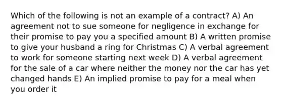 Which of the following is not an example of a contract? A) An agreement not to sue someone for negligence in exchange for their promise to pay you a specified amount B) A written promise to give your husband a ring for Christmas C) A verbal agreement to work for someone starting next week D) A verbal agreement for the sale of a car where neither the money nor the car has yet changed hands E) An implied promise to pay for a meal when you order it