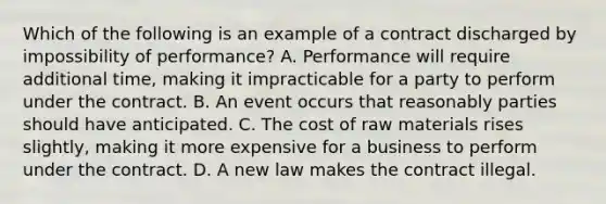 Which of the following is an example of a contract discharged by impossibility of performance?​ ​A. Performance will require additional time, making it impracticable for a party to perform under the contract. ​B. An event occurs that reasonably parties should have anticipated. ​C. The cost of raw materials rises slightly, making it more expensive for a business to perform under the contract. D. ​A new law makes the contract illegal.