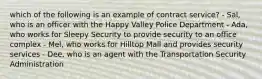 which of the following is an example of contract service? - Sal, who is an officer with the Happy Valley Police Department - Ada, who works for Sleepy Security to provide security to an office complex - Mel, who works for Hilltop Mall and provides security services - Dee, who is an agent with the Transportation Security Administration