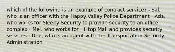 which of the following is an example of contract service? - Sal, who is an officer with the Happy Valley Police Department - Ada, who works for Sleepy Security to provide security to an office complex - Mel, who works for Hilltop Mall and provides security services - Dee, who is an agent with the Transportation Security Administration