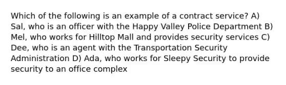 Which of the following is an example of a contract service? A) Sal, who is an officer with the Happy Valley Police Department B) Mel, who works for Hilltop Mall and provides security services C) Dee, who is an agent with the Transportation Security Administration D) Ada, who works for Sleepy Security to provide security to an office complex