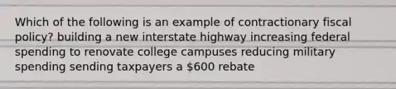 Which of the following is an example of contractionary fiscal policy? building a new interstate highway increasing federal spending to renovate college campuses reducing military spending sending taxpayers a 600 rebate