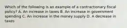 Which of the following is an example of a contractionary fiscal policy? A. An increase in taxes B. An increase in government spending C. An increase in the money supply D. A decrease in taxes