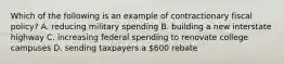 Which of the following is an example of contractionary fiscal policy? A. reducing military spending B. building a new interstate highway C. increasing federal spending to renovate college campuses D. sending taxpayers a 600 rebate