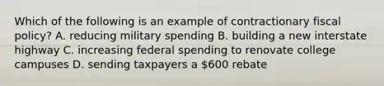 Which of the following is an example of contractionary fiscal policy? A. reducing military spending B. building a new interstate highway C. increasing federal spending to renovate college campuses D. sending taxpayers a 600 rebate