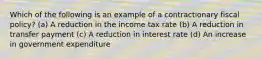 Which of the following is an example of a contractionary fiscal policy? (a) A reduction in the income tax rate (b) A reduction in transfer payment (c) A reduction in interest rate (d) An increase in government expenditure