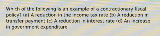 Which of the following is an example of a contractionary <a href='https://www.questionai.com/knowledge/kPTgdbKdvz-fiscal-policy' class='anchor-knowledge'>fiscal policy</a>? (a) A reduction in the income tax rate (b) A reduction in transfer payment (c) A reduction in interest rate (d) An increase in government expenditure