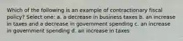 Which of the following is an example of contractionary fiscal policy? Select one: a. a decrease in business taxes b. an increase in taxes and a decrease in government spending c. an increase in government spending d. an increase in taxes