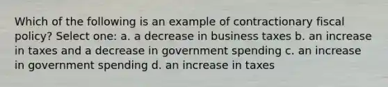 Which of the following is an example of contractionary fiscal policy? Select one: a. a decrease in business taxes b. an increase in taxes and a decrease in government spending c. an increase in government spending d. an increase in taxes