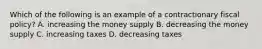 Which of the following is an example of a contractionary fiscal policy? A. increasing the money supply B. decreasing the money supply C. increasing taxes D. decreasing taxes